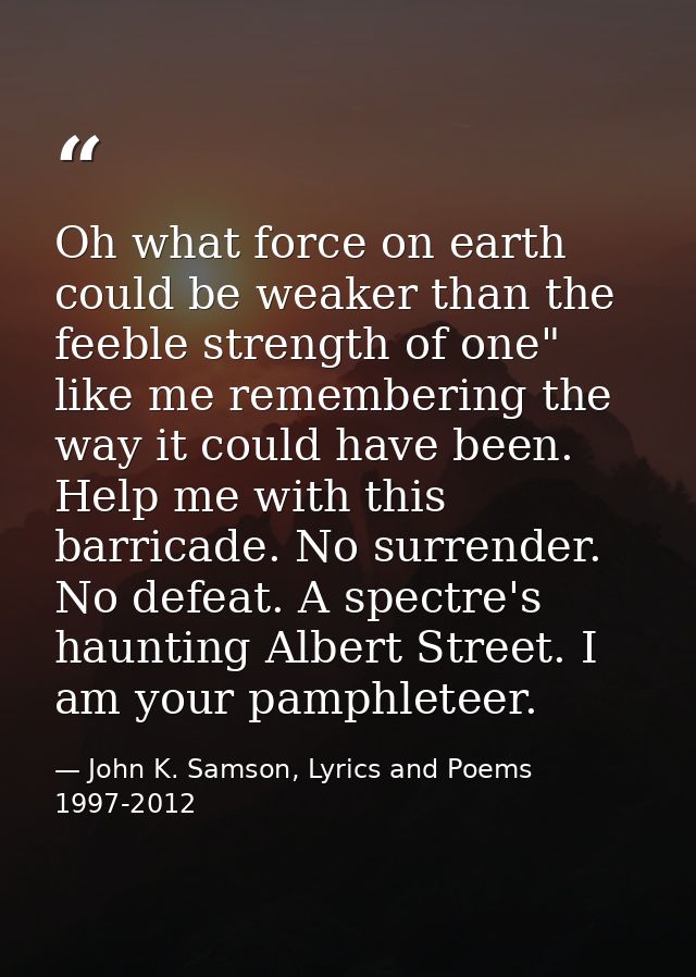 Oh what force on earth could be weaker than the feeble strength of one" like me remembering the way it could have been.  — John K. Samson, Lyrics and Poems 1997-2012