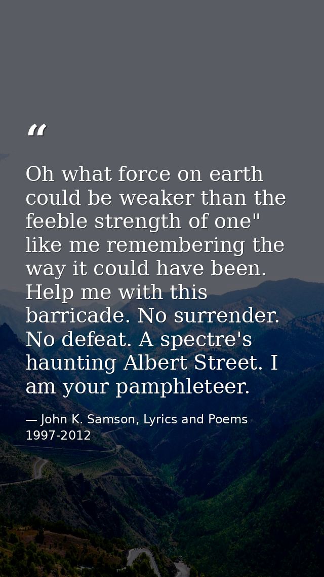 Oh what force on earth could be weaker than the feeble strength of one" like me remembering the way it could have been.  — John K. Samson, Lyrics and Poems 1997-2012