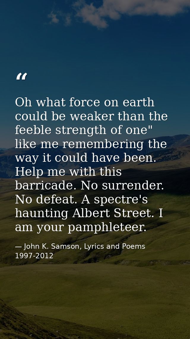 Oh what force on earth could be weaker than the feeble strength of one" like me remembering the way it could have been.  — John K. Samson, Lyrics and Poems 1997-2012