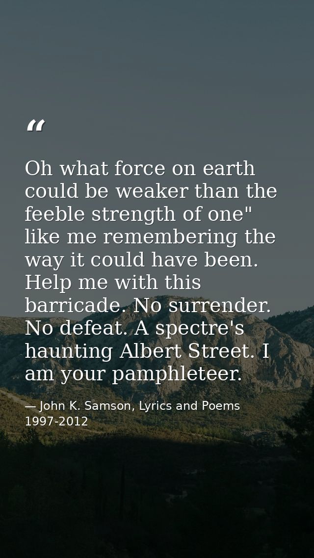 Oh what force on earth could be weaker than the feeble strength of one" like me remembering the way it could have been.  — John K. Samson, Lyrics and Poems 1997-2012