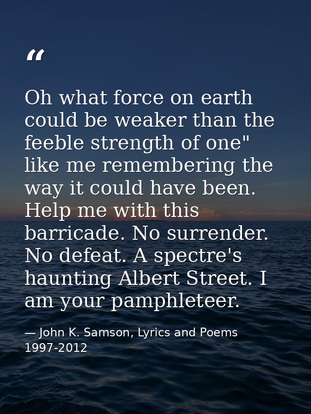 Oh what force on earth could be weaker than the feeble strength of one" like me remembering the way it could have been.  — John K. Samson, Lyrics and Poems 1997-2012
