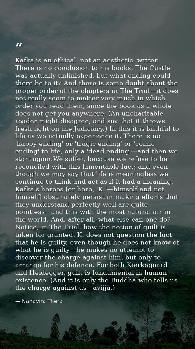 Kafka is an ethical, not an aesthetic, writer. There is no conclusion to his books. The Castle was actually unfinished,  — Nanavira Thera