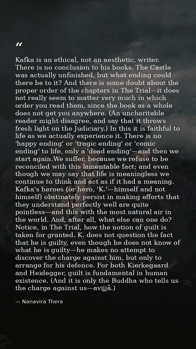 Kafka is an ethical, not an aesthetic, writer. There is no conclusion to his books. The Castle was actually unfinished,  — Nanavira Thera