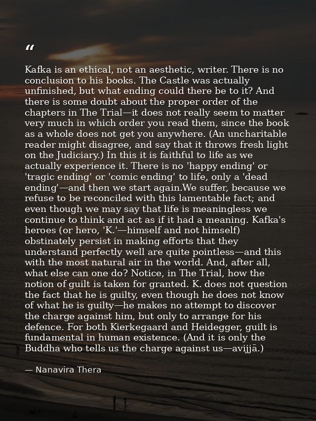 Kafka is an ethical, not an aesthetic, writer. There is no conclusion to his books. The Castle was actually unfinished,  — Nanavira Thera