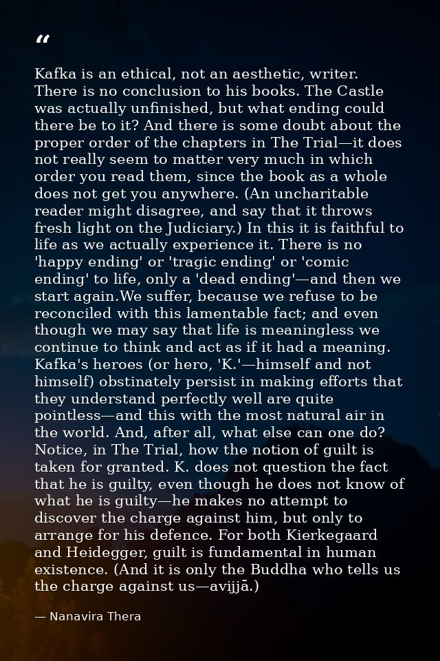 Kafka is an ethical, not an aesthetic, writer. There is no conclusion to his books. The Castle was actually unfinished,  — Nanavira Thera