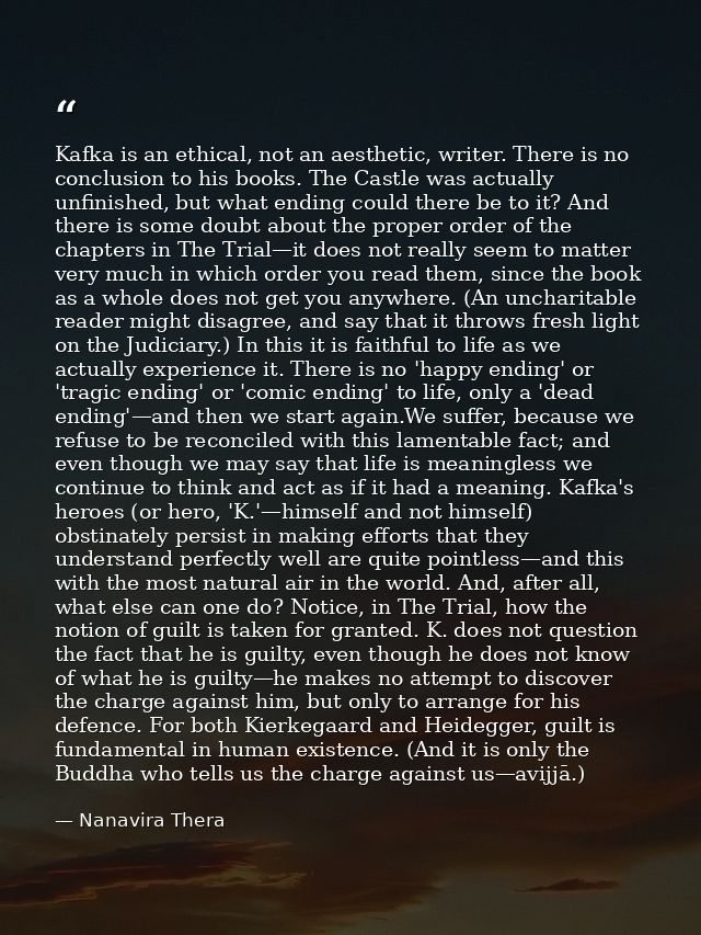 Kafka is an ethical, not an aesthetic, writer. There is no conclusion to his books. The Castle was actually unfinished,  — Nanavira Thera