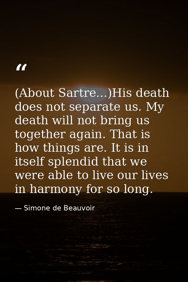 (About Sartre...)His death does not separate us. My death will not bring us together again. That is how things are. It i — Simone de Beauvoir