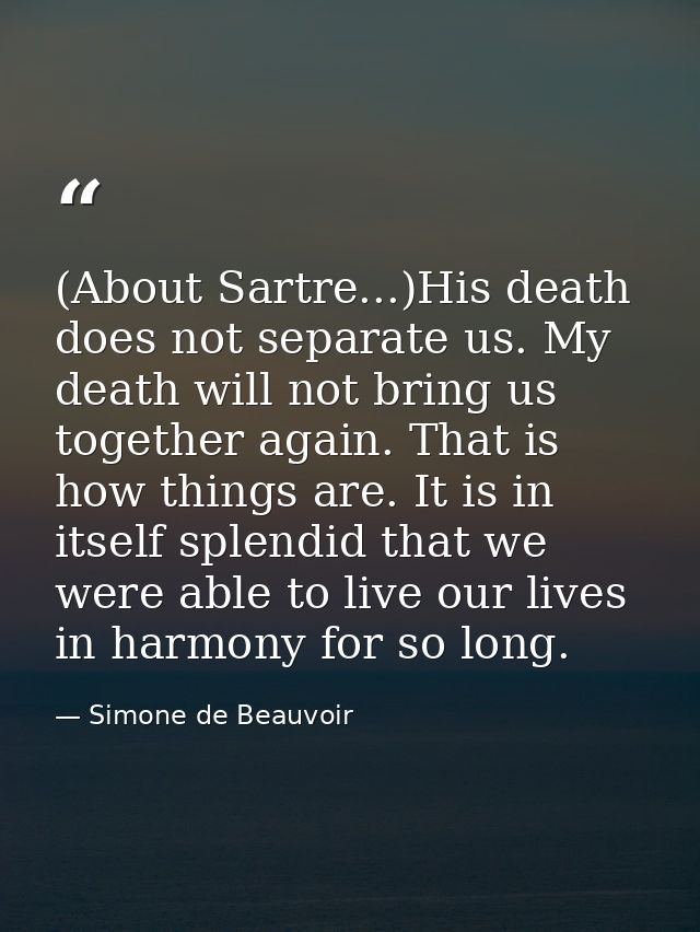 (About Sartre...)His death does not separate us. My death will not bring us together again. That is how things are. It i — Simone de Beauvoir