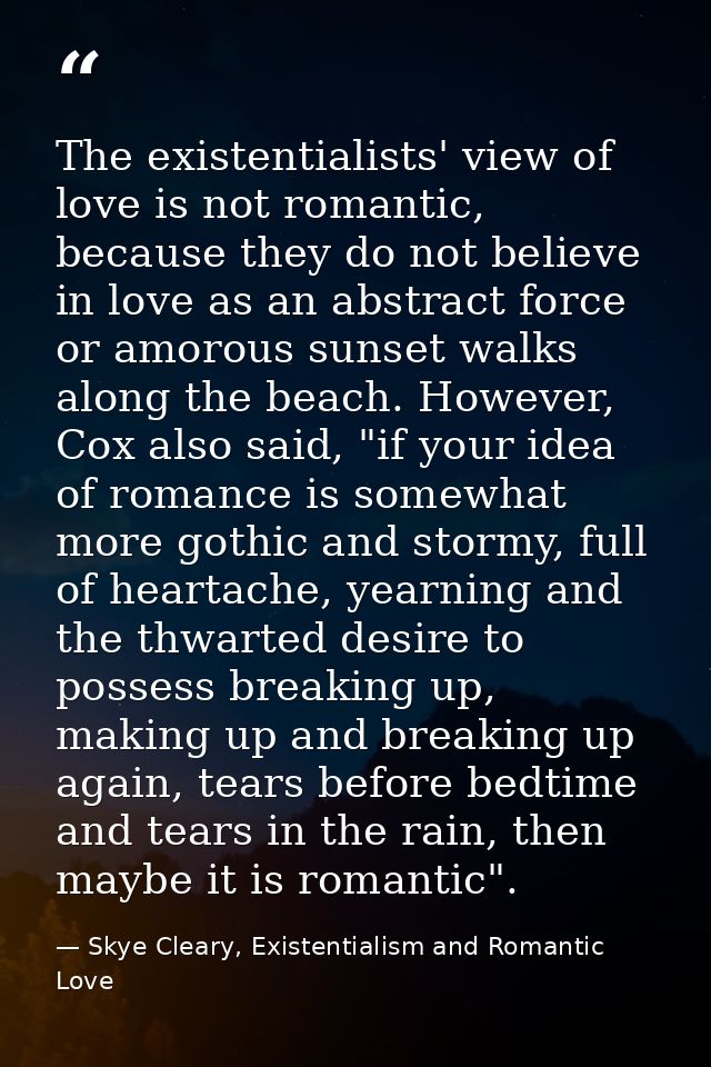 The existentialists' view of love is not romantic, because they do not believe in love as an abstract force or amorous s — Skye Cleary, Existentialism and Romantic Love