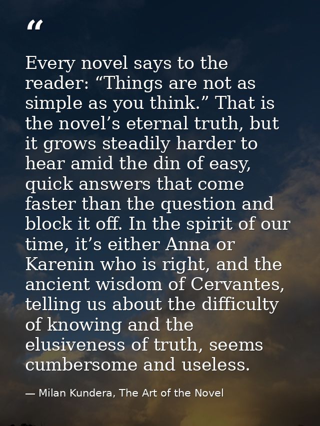 Every novel says to the reader: “Things are not as simple as you think.” That is the novel’s eternal truth, but it grows — Milan Kundera, The Art of the Novel