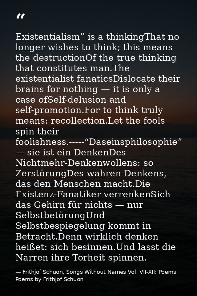 Existentialism” is a thinkingThat no longer wishes to think; this means the destructionOf the true thinking that constit — Frithjof Schuon, Songs Without Names Vol. VII-XII: Poems: Poems by Frithjof Schuon