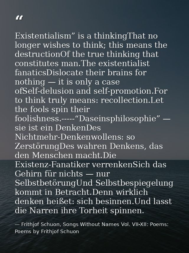 Existentialism” is a thinkingThat no longer wishes to think; this means the destructionOf the true thinking that constit — Frithjof Schuon, Songs Without Names Vol. VII-XII: Poems: Poems by Frithjof Schuon