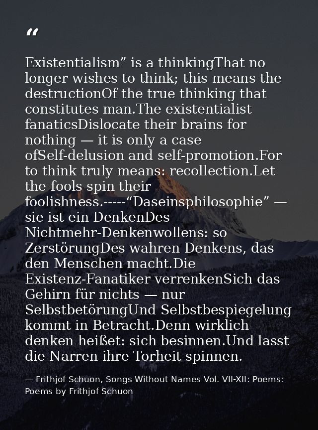 Existentialism” is a thinkingThat no longer wishes to think; this means the destructionOf the true thinking that constit — Frithjof Schuon, Songs Without Names Vol. VII-XII: Poems: Poems by Frithjof Schuon