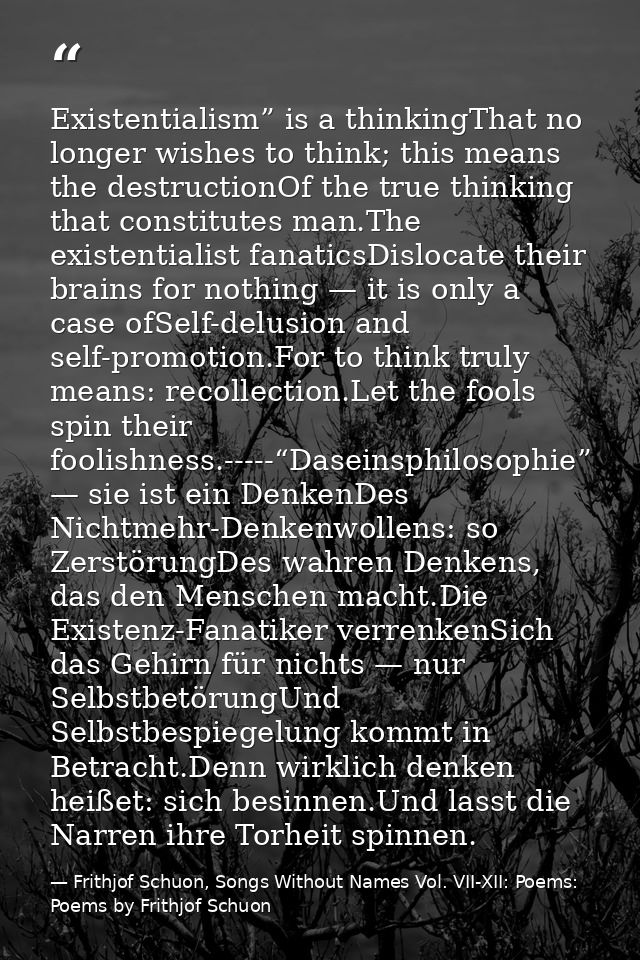 Existentialism” is a thinkingThat no longer wishes to think; this means the destructionOf the true thinking that constit — Frithjof Schuon, Songs Without Names Vol. VII-XII: Poems: Poems by Frithjof Schuon
