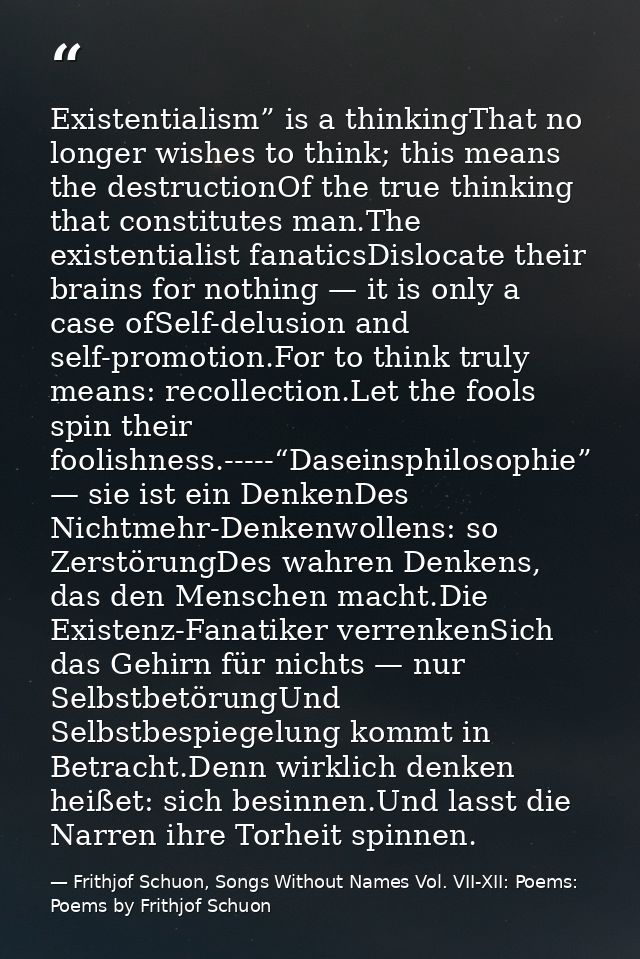 Existentialism” is a thinkingThat no longer wishes to think; this means the destructionOf the true thinking that constit — Frithjof Schuon, Songs Without Names Vol. VII-XII: Poems: Poems by Frithjof Schuon
