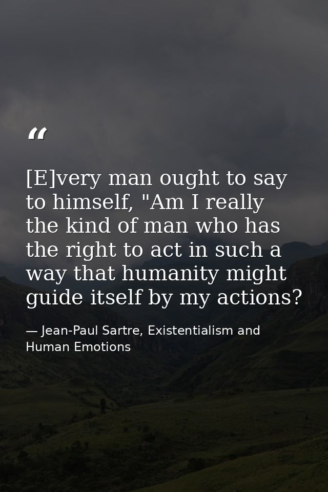 [E]very man ought to say to himself, "Am I really the kind of man who has the right to act in such a way that humanity m — Jean-Paul Sartre, Existentialism and Human Emotions
