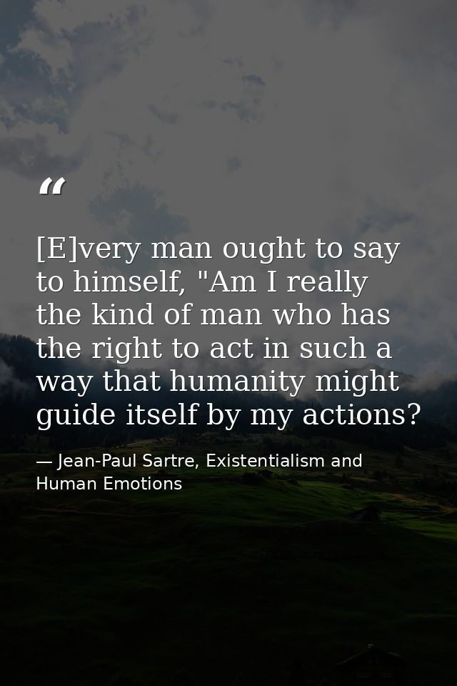 [E]very man ought to say to himself, "Am I really the kind of man who has the right to act in such a way that humanity m — Jean-Paul Sartre, Existentialism and Human Emotions