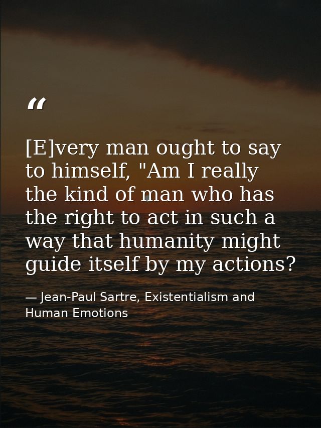 [E]very man ought to say to himself, "Am I really the kind of man who has the right to act in such a way that humanity m — Jean-Paul Sartre, Existentialism and Human Emotions