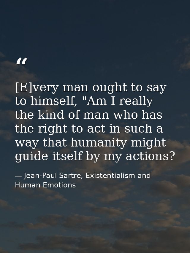 [E]very man ought to say to himself, "Am I really the kind of man who has the right to act in such a way that humanity m — Jean-Paul Sartre, Existentialism and Human Emotions