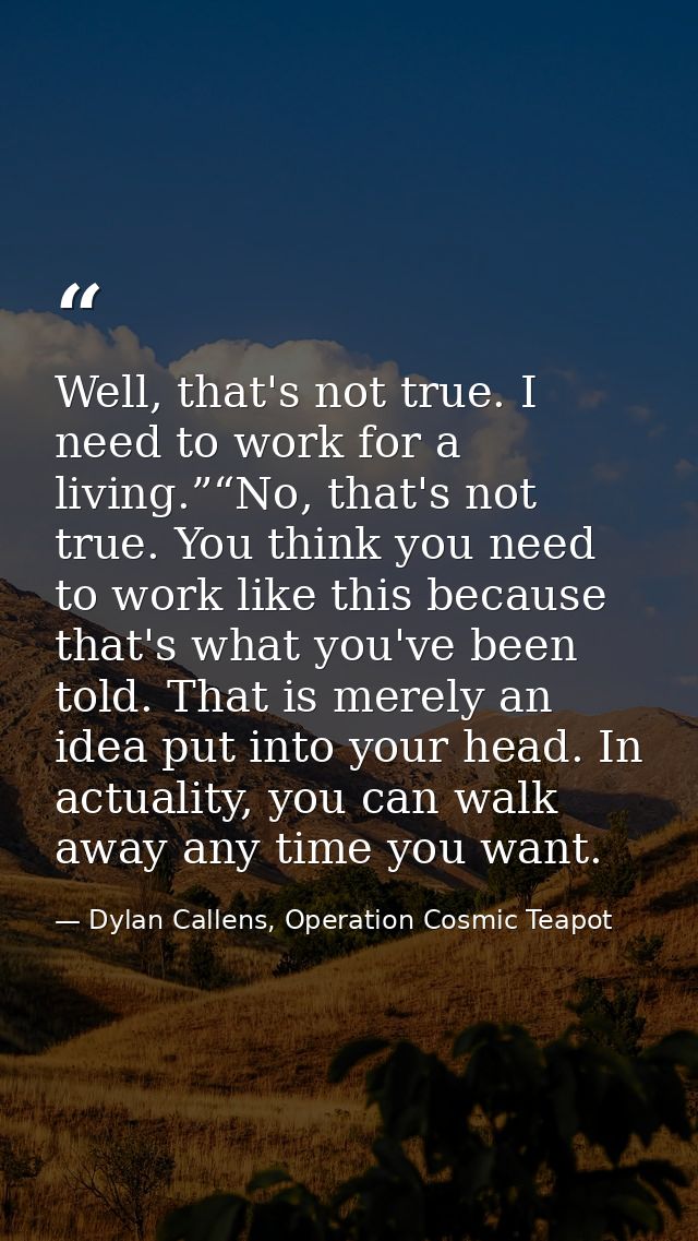 Well, that's not true. I need to work for a living.”“No, that's not true. You think you need to work like this because t — Dylan Callens, Operation Cosmic Teapot