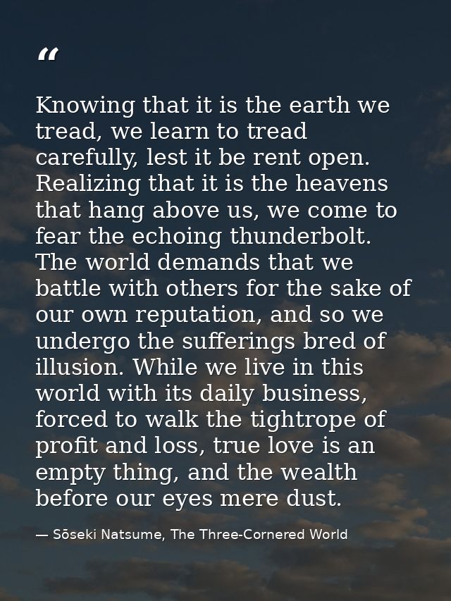 Knowing that it is the earth we tread, we learn to tread carefully, lest it be rent open. Realizing that it is the heave — Sōseki Natsume, The Three-Cornered World
