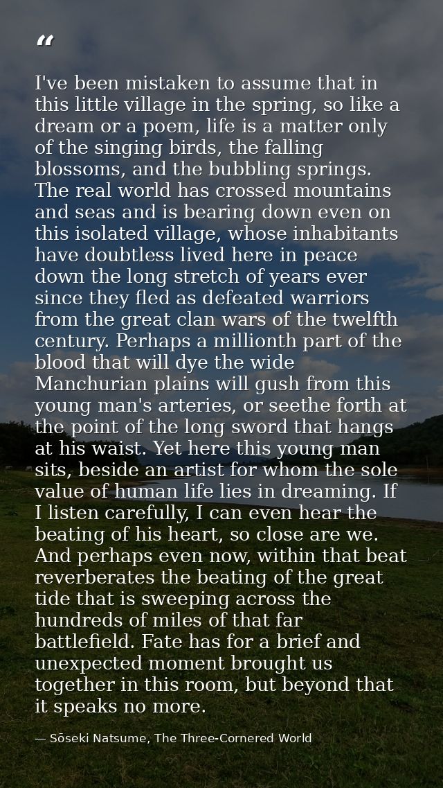 I've been mistaken to assume that in this little village in the spring, so like a dream or a poem, life is a matter only — Sōseki Natsume, The Three-Cornered World