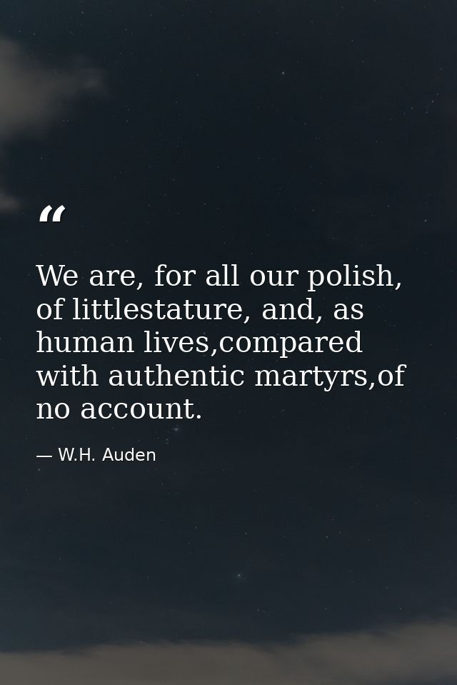 We are, for all our polish, of littlestature, and, as human lives,compared with authentic martyrs,of no account. — W.H. Auden