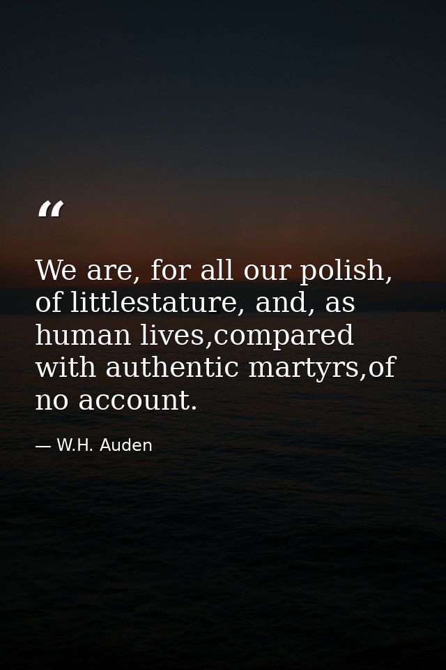 We are, for all our polish, of littlestature, and, as human lives,compared with authentic martyrs,of no account. — W.H. Auden