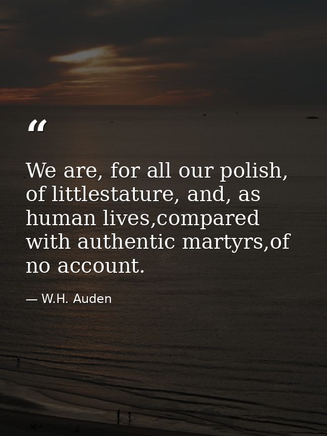 We are, for all our polish, of littlestature, and, as human lives,compared with authentic martyrs,of no account. — W.H. Auden
