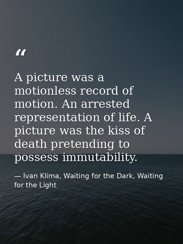 A picture was a motionless record of motion. An arrested representation of life. A picture was the kiss of death pretend — Ivan Klíma, Waiting for the Dark, Waiting for the Light