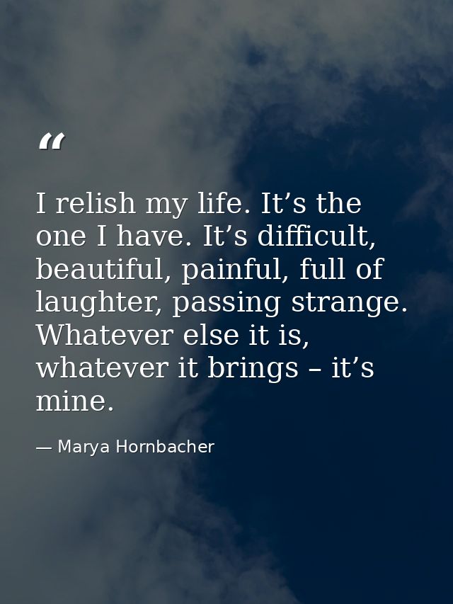I relish my life. It’s the one I have. It’s difficult, beautiful, painful, full of laughter, passing strange. Whatever e — Marya Hornbacher