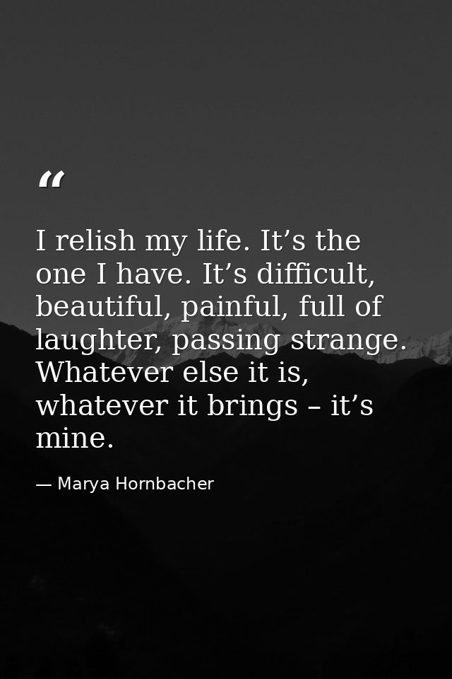 I relish my life. It’s the one I have. It’s difficult, beautiful, painful, full of laughter, passing strange. Whatever e — Marya Hornbacher