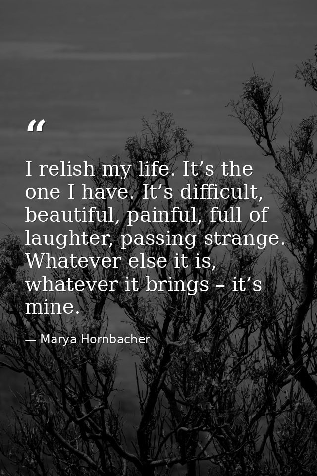 I relish my life. It’s the one I have. It’s difficult, beautiful, painful, full of laughter, passing strange. Whatever e — Marya Hornbacher