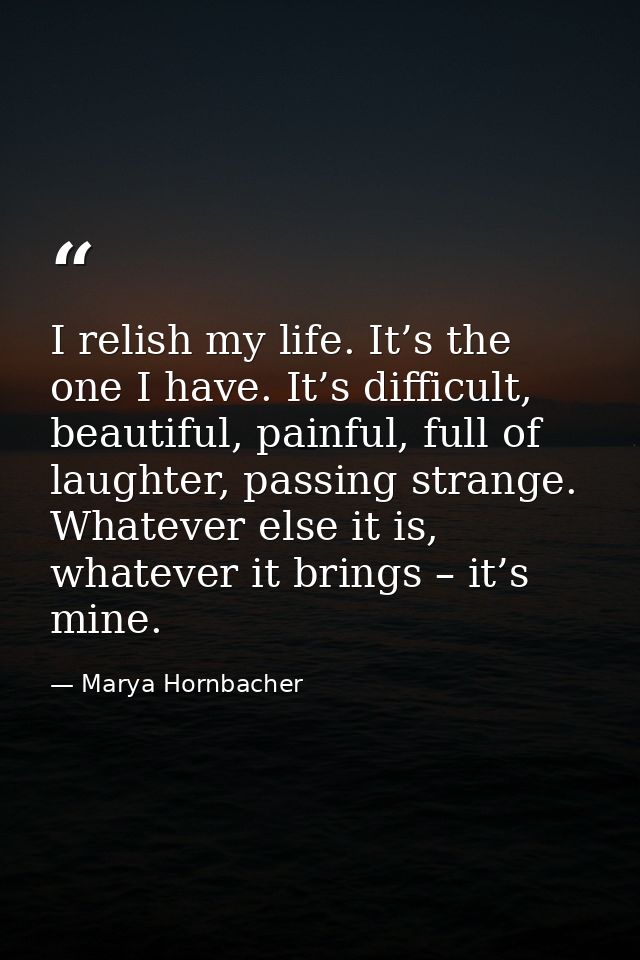 I relish my life. It’s the one I have. It’s difficult, beautiful, painful, full of laughter, passing strange. Whatever e — Marya Hornbacher