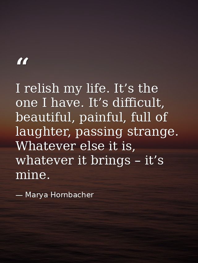 I relish my life. It’s the one I have. It’s difficult, beautiful, painful, full of laughter, passing strange. Whatever e — Marya Hornbacher