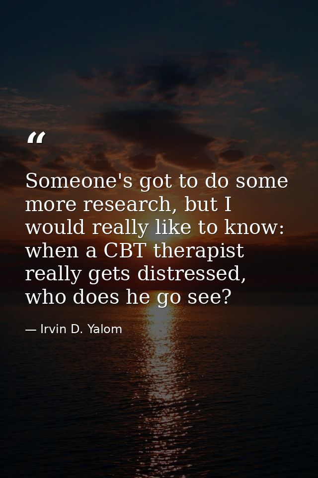 Someone's got to do some more research, but I would really like to know: when a CBT therapist really gets distressed, wh — Irvin D. Yalom