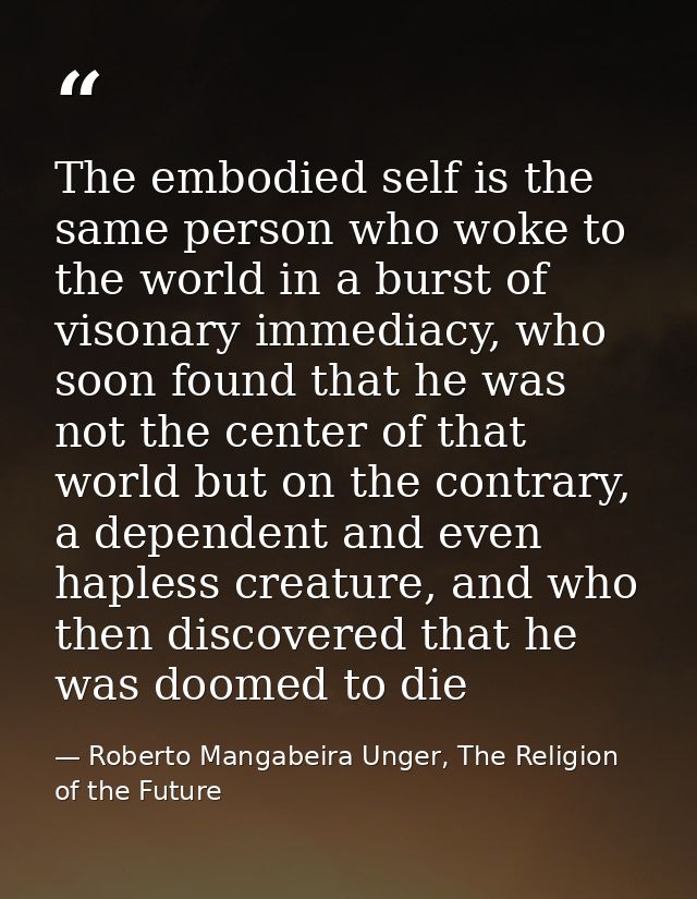 The embodied self is the same person who woke to the world in a burst of visonary immediacy, who soon found that he was  — Roberto Mangabeira Unger, The Religion of the Future