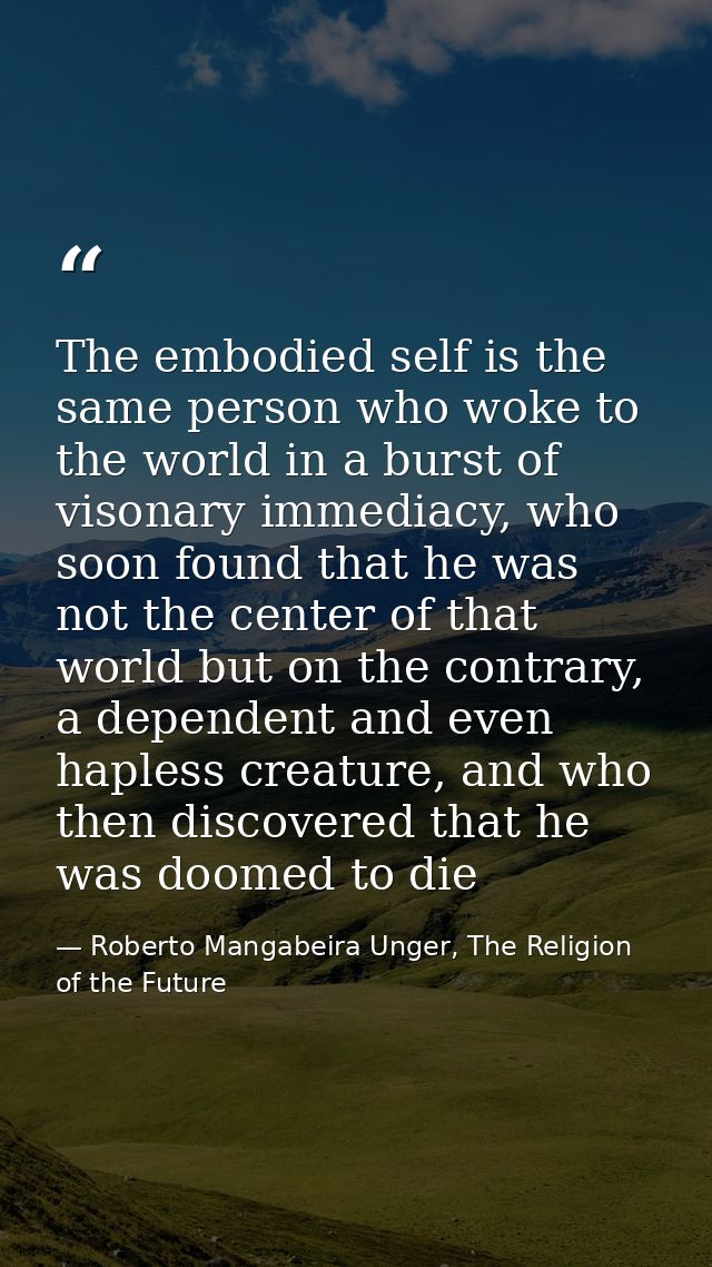The embodied self is the same person who woke to the world in a burst of visonary immediacy, who soon found that he was  — Roberto Mangabeira Unger, The Religion of the Future