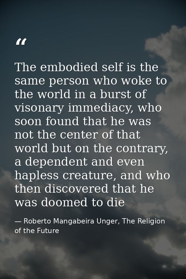 The embodied self is the same person who woke to the world in a burst of visonary immediacy, who soon found that he was  — Roberto Mangabeira Unger, The Religion of the Future