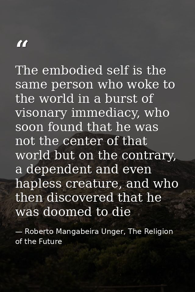 The embodied self is the same person who woke to the world in a burst of visonary immediacy, who soon found that he was  — Roberto Mangabeira Unger, The Religion of the Future