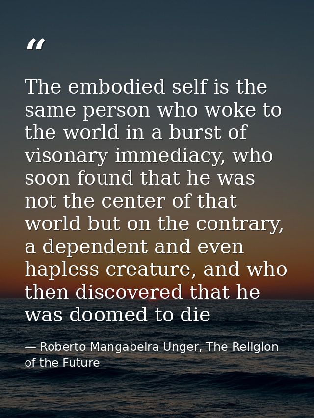 The embodied self is the same person who woke to the world in a burst of visonary immediacy, who soon found that he was  — Roberto Mangabeira Unger, The Religion of the Future