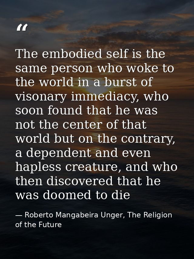 The embodied self is the same person who woke to the world in a burst of visonary immediacy, who soon found that he was  — Roberto Mangabeira Unger, The Religion of the Future