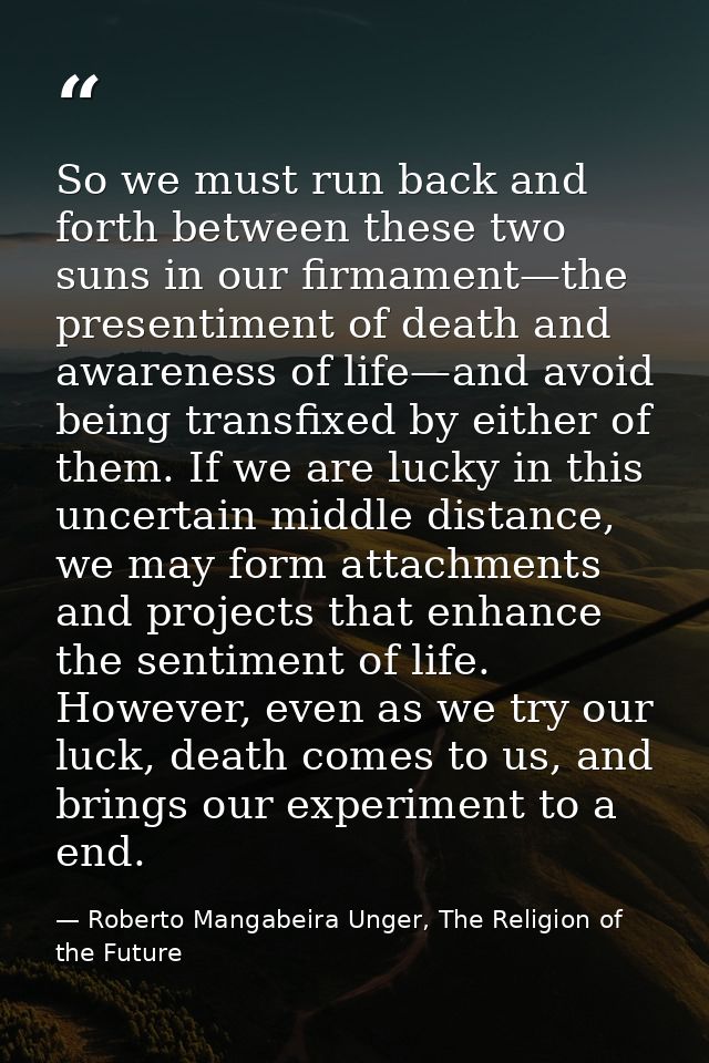 So we must run back and forth between these two suns in our firmament—the presentiment of death and awareness of life—an — Roberto Mangabeira Unger, The Religion of the Future