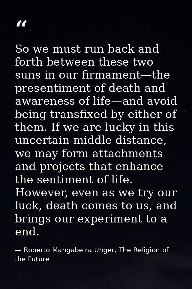 So we must run back and forth between these two suns in our firmament—the presentiment of death and awareness of life—an — Roberto Mangabeira Unger, The Religion of the Future