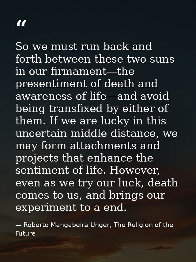 So we must run back and forth between these two suns in our firmament—the presentiment of death and awareness of life—an — Roberto Mangabeira Unger, The Religion of the Future