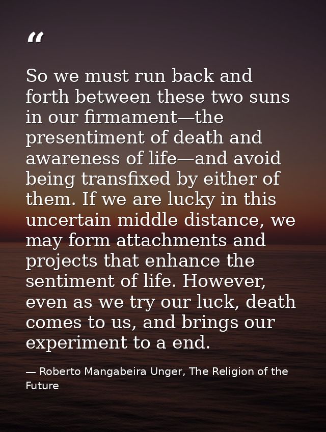 So we must run back and forth between these two suns in our firmament—the presentiment of death and awareness of life—an — Roberto Mangabeira Unger, The Religion of the Future