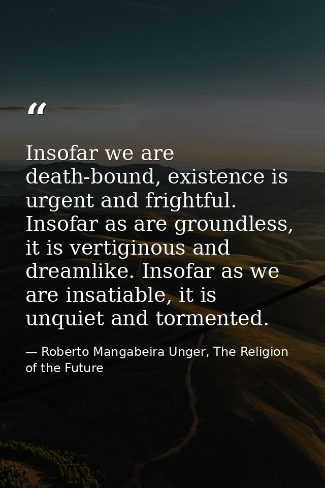 Insofar we are death-bound, existence is urgent and frightful. Insofar as are groundless, it is vertiginous and dreamlik — Roberto Mangabeira Unger, The Religion of the Future
