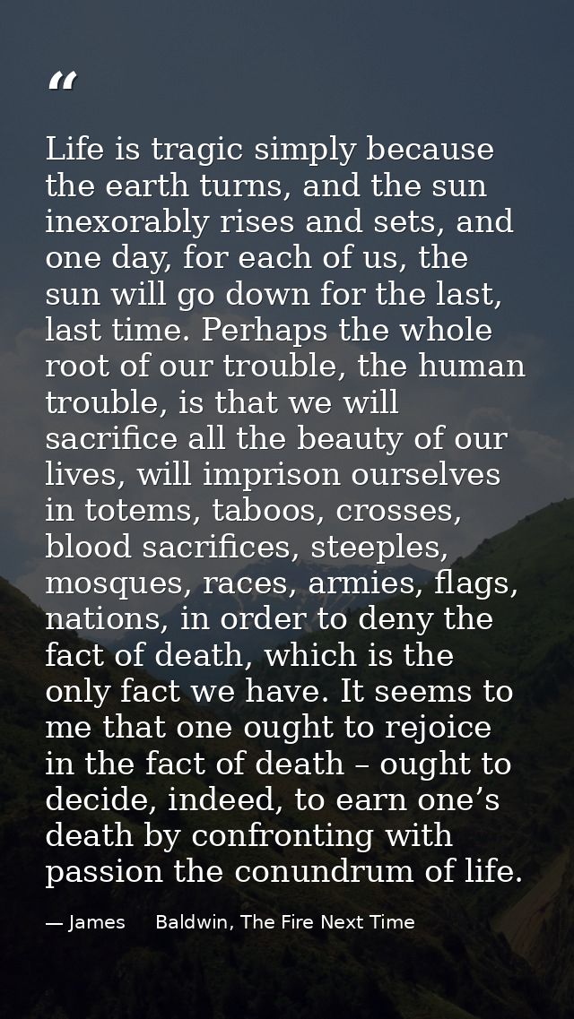 Life is tragic simply because the earth turns, and the sun inexorably rises and sets, and one day, for each of us, the s — James     Baldwin, The Fire Next Time