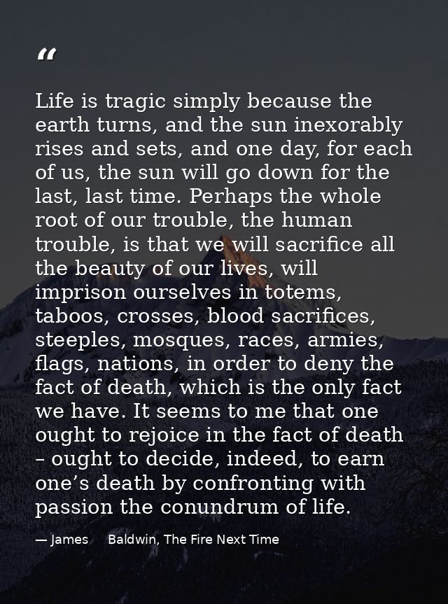 Life is tragic simply because the earth turns, and the sun inexorably rises and sets, and one day, for each of us, the s — James     Baldwin, The Fire Next Time