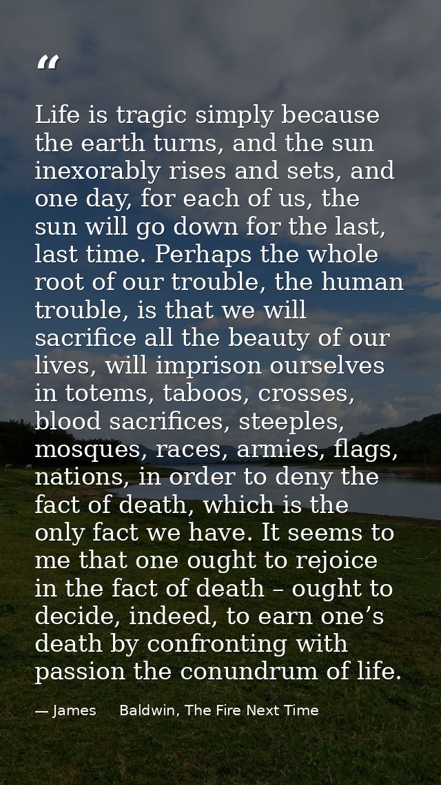 Life is tragic simply because the earth turns, and the sun inexorably rises and sets, and one day, for each of us, the s — James     Baldwin, The Fire Next Time